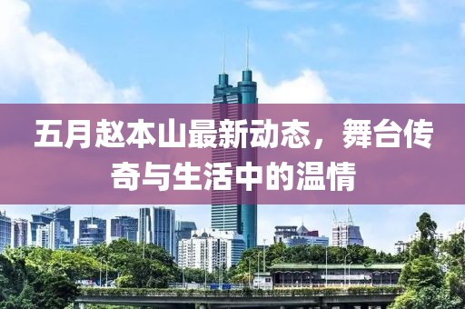 五月赵本山最新动态，舞台传奇与生活中的温情