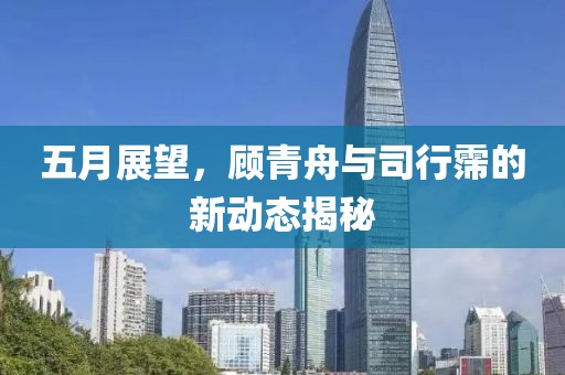 五月展望，顾青舟与司行霈的新动态揭秘
