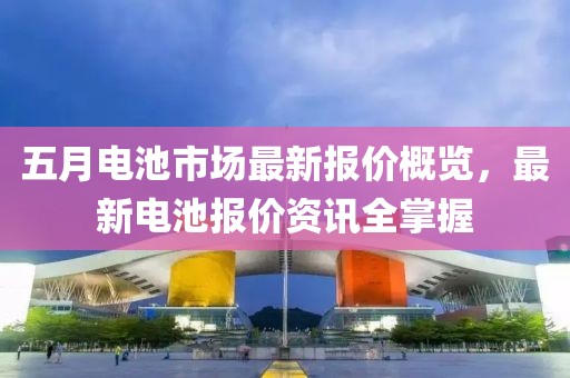 五月电池市场最新报价概览，最新电池报价资讯全掌握
