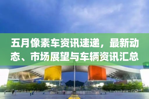 五月像素车资讯速递，最新动态、市场展望与车辆资讯汇总