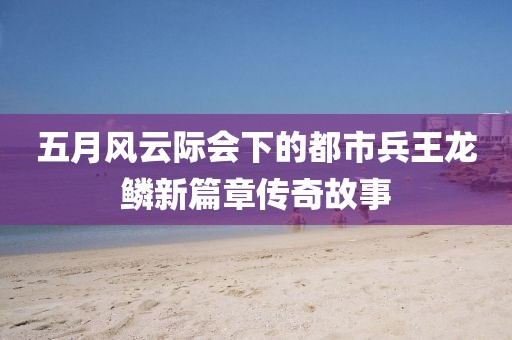 五月风云际会下的都市兵王龙鳞新篇章传奇故事