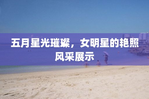 五月星光璀璨，女明星的艳照风采展示