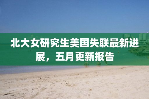 北大女研究生美国失联最新进展，五月更新报告