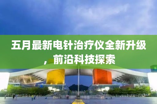 五月最新电针治疗仪全新升级，前沿科技探索