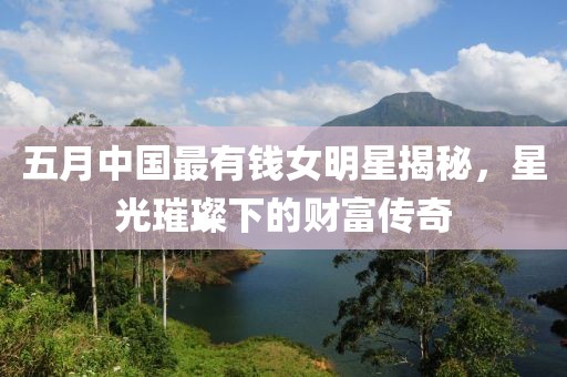 五月中国最有钱女明星揭秘，星光璀璨下的财富传奇