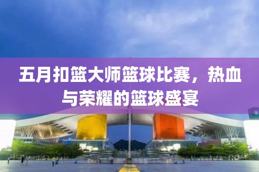 五月扣篮大师篮球比赛，热血与荣耀的篮球盛宴