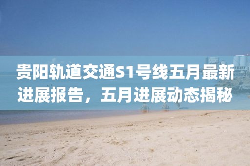 贵阳轨道交通S1号线五月最新进展报告，五月进展动态揭秘