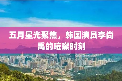 五月星光聚焦，韩国演员李尚禹的璀璨时刻