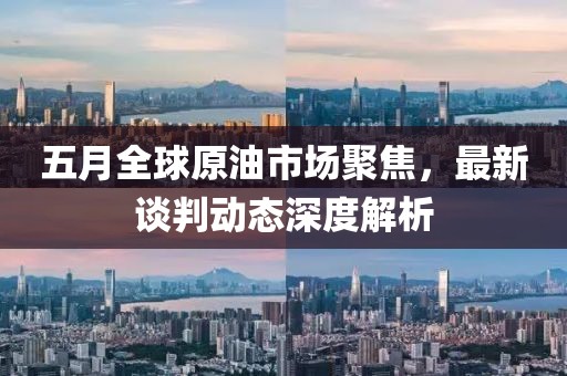 五月全球原油市场聚焦，最新谈判动态深度解析