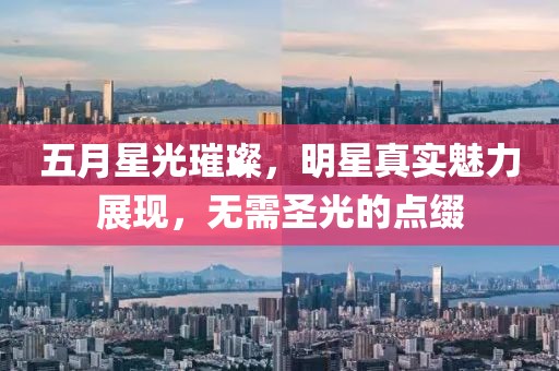 五月星光璀璨，明星真实魅力展现，无需圣光的点缀
