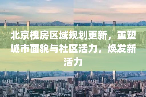 北京槐房区域规划更新，重塑城市面貌与社区活力，焕发新活力
