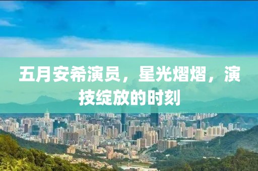 五月安希演员，星光熠熠，演技绽放的时刻