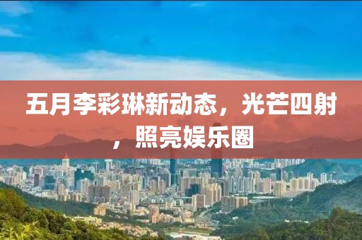 五月李彩琳新动态，光芒四射，照亮娱乐圈