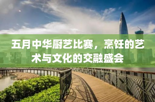 五月中华厨艺比赛，烹饪的艺术与文化的交融盛会