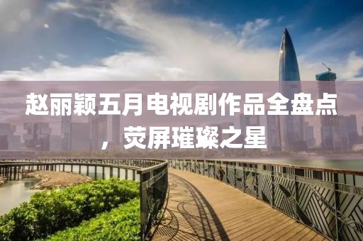 赵丽颖五月电视剧作品全盘点，荧屏璀璨之星