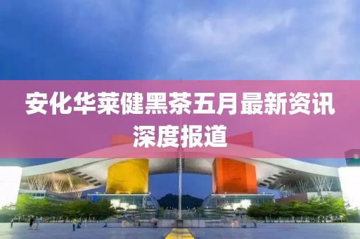 安化华莱健黑茶五月最新资讯深度报道