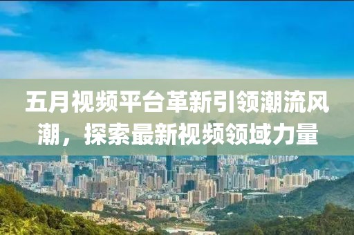 五月视频平台革新引领潮流风潮，探索最新视频领域力量