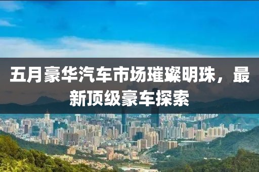 五月豪华汽车市场璀璨明珠，最新顶级豪车探索