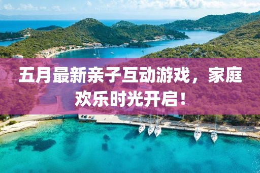 五月最新亲子互动游戏，家庭欢乐时光开启！