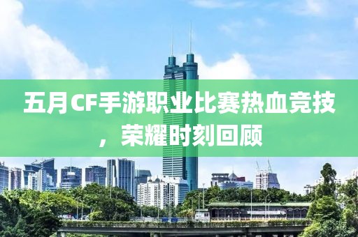 五月CF手游职业比赛热血竞技，荣耀时刻回顾