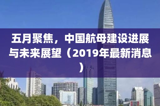 五月聚焦，中国航母建设进展与未来展望（2019年最新消息）
