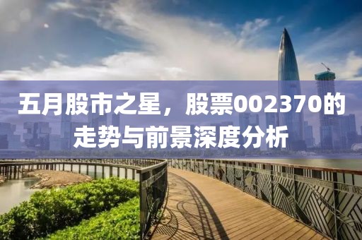 五月股市之星，股票002370的走势与前景深度分析