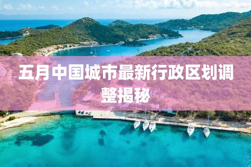 五月中国城市最新行政区划调整揭秘