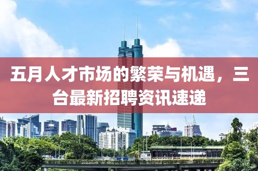 五月人才市场的繁荣与机遇，三台最新招聘资讯速递