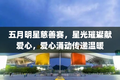 五月明星慈善赛，星光璀璨献爱心，爱心涌动传递温暖