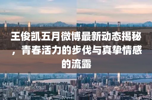 王俊凯五月微博最新动态揭秘，青春活力的步伐与真挚情感的流露