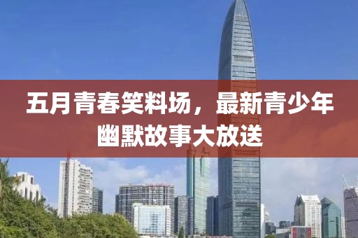 五月青春笑料场，最新青少年幽默故事大放送