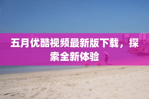 五月优酷视频最新版下载，探索全新体验