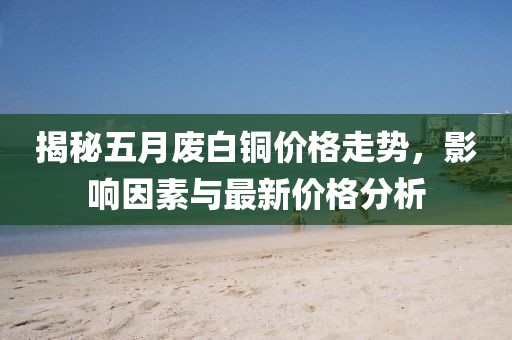 揭秘五月废白铜价格走势，影响因素与最新价格分析