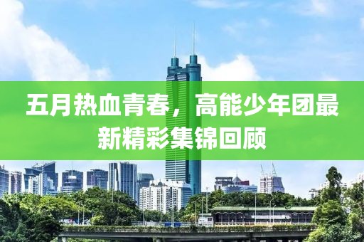 五月热血青春，高能少年团最新精彩集锦回顾