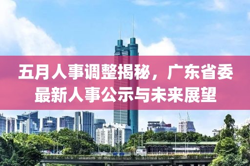 五月人事调整揭秘，广东省委最新人事公示与未来展望