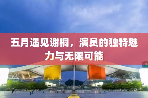 五月遇见谢桐，演员的独特魅力与无限可能