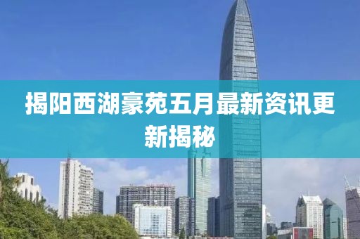 揭阳西湖豪苑五月最新资讯更新揭秘
