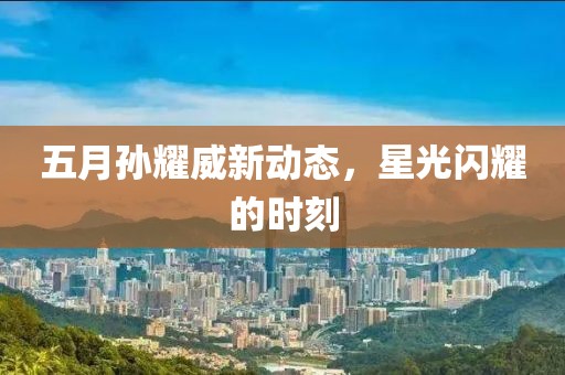 五月孙耀威新动态，星光闪耀的时刻