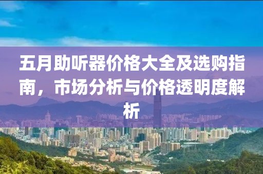 五月助听器价格大全及选购指南，市场分析与价格透明度解析