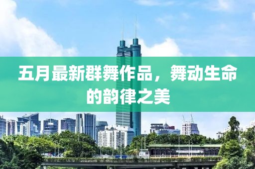 五月最新群舞作品，舞动生命的韵律之美