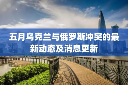 五月乌克兰与俄罗斯冲突的最新动态及消息更新