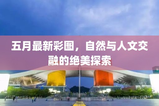 五月最新彩图，自然与人文交融的绝美探索