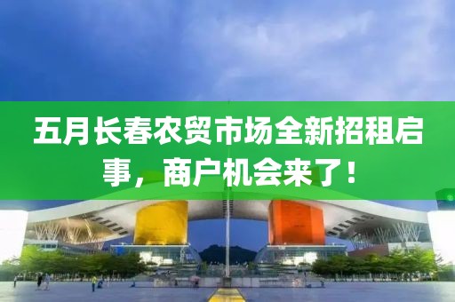 五月长春农贸市场全新招租启事，商户机会来了！