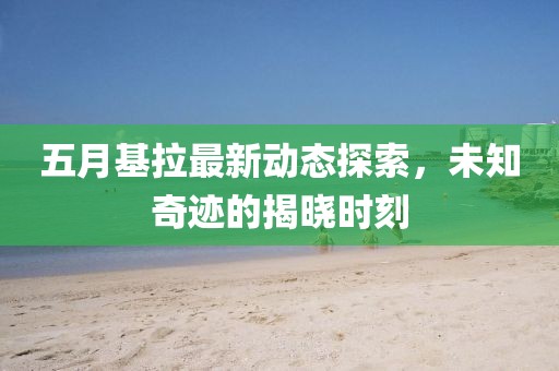 五月基拉最新动态探索，未知奇迹的揭晓时刻