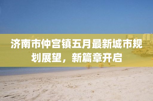 济南市仲宫镇五月最新城市规划展望，新篇章开启