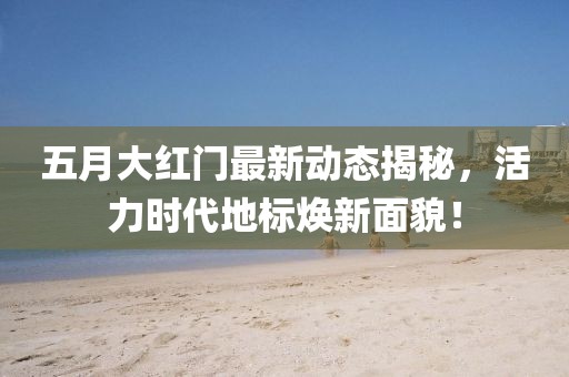 五月大红门最新动态揭秘，活力时代地标焕新面貌！