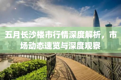 五月长沙楼市行情深度解析，市场动态速览与深度观察