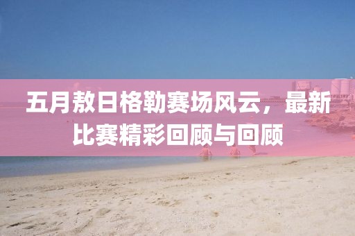 五月敖日格勒赛场风云，最新比赛精彩回顾与回顾