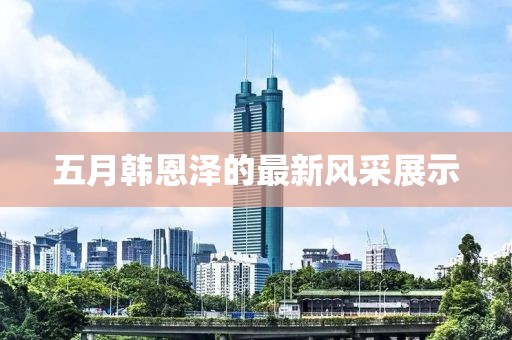 五月韩恩泽的最新风采展示