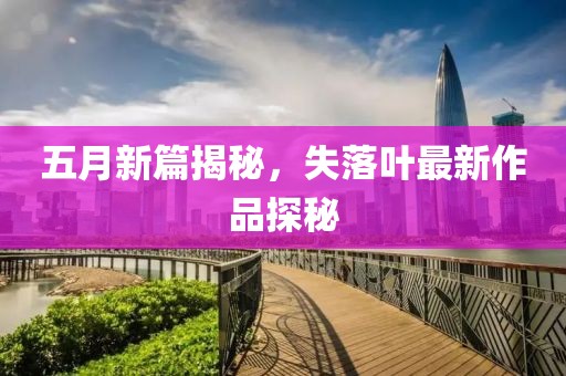五月新篇揭秘，失落叶最新作品探秘